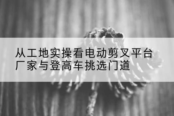 万源电动剪叉升降平台厂家-从工地实操看电动剪叉平台厂家与登高车挑选门道