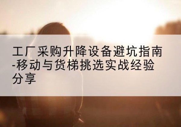 万源移动式升降机怎么选-工厂采购升降设备避坑指南-移动与货梯挑选实战经验分享