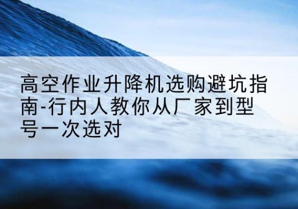 万源升降平台厂家-高空作业升降机选购避坑指南-行内人教你从厂家到型号一次选对