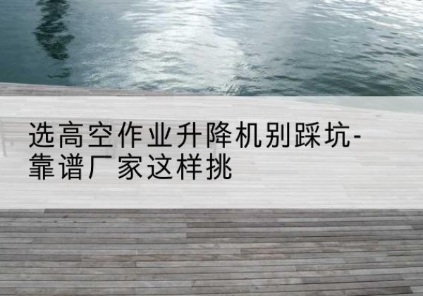 万源剪叉式升降机厂家-选高空作业升降机别踩坑-靠谱厂家这样挑