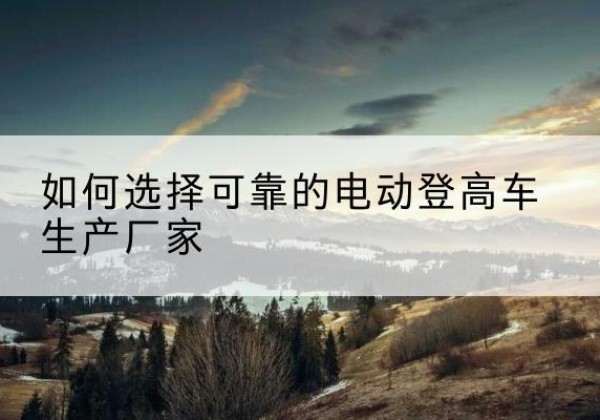万源电动登高车厂家-如何选择可靠的电动登高车生产厂家
