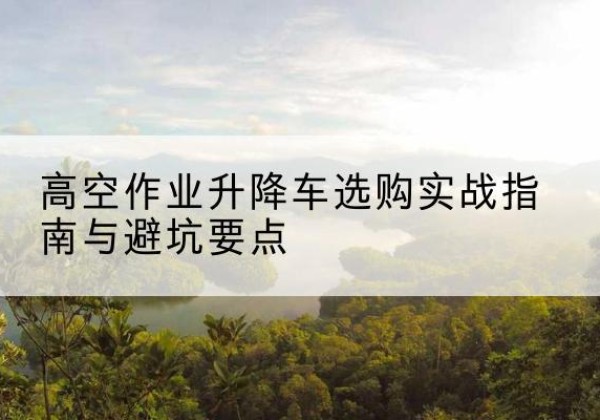 万源升降车怎么选-高空作业升降车选购实战指南与避坑要点