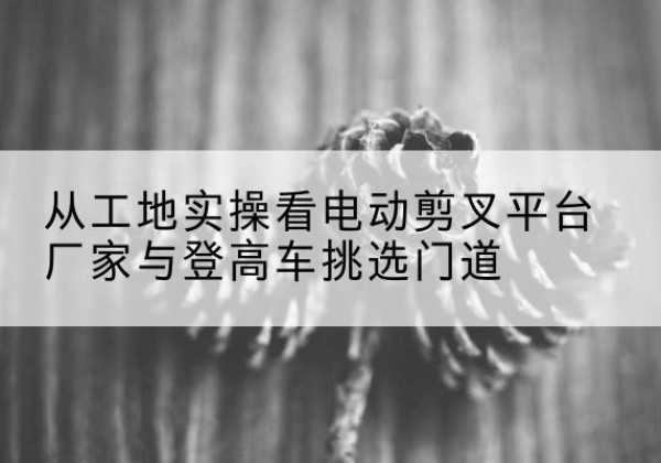 万源电动剪叉升降平台厂家-从工地实操看电动剪叉平台厂家与登高车挑选门道
