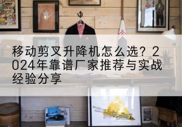 万源升降平台厂家推荐-移动剪叉升降机怎么选？2024年靠谱厂家推荐与实战经验分享